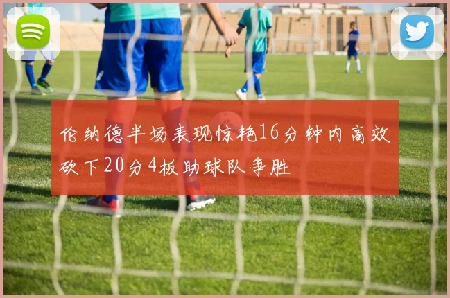 伦纳德半场表现惊艳16分钟内高效砍下20分4板助球队争胜