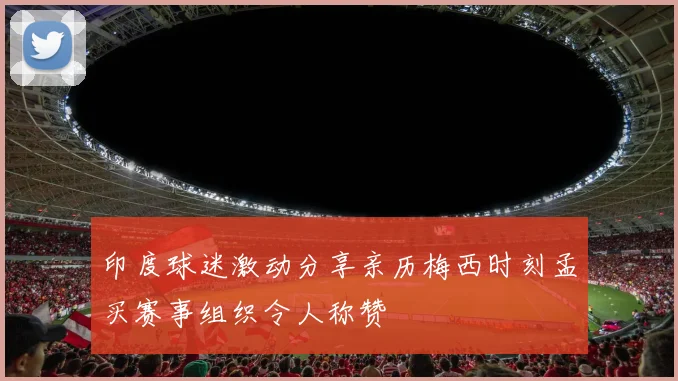 印度球迷激动分享亲历梅西时刻孟买赛事组织令人称赞