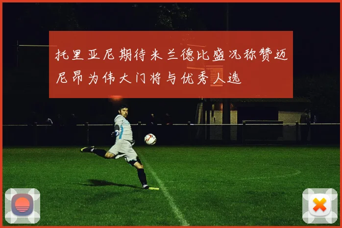 托里亚尼期待米兰德比盛况称赞迈尼昂为伟大门将与优秀人选