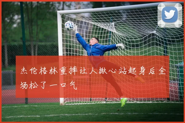 杰伦格林重摔让人揪心站起身后全场松了一口气