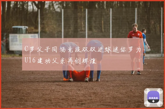 C罗父子同场竞技双双进球迷你罗为U16建功父亲再创辉煌