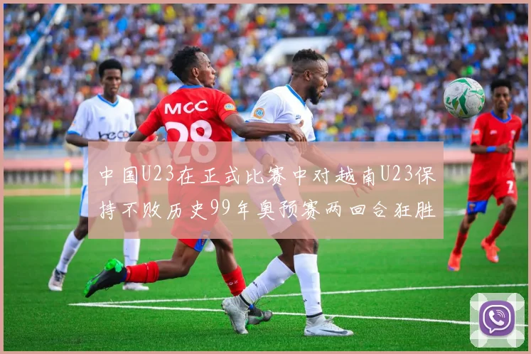 中国U23在正式比赛中对越南U23保持不败历史99年奥预赛两回合狂胜7-0
