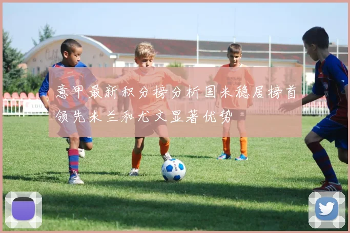 意甲最新积分榜分析国米稳居榜首领先米兰和尤文显著优势