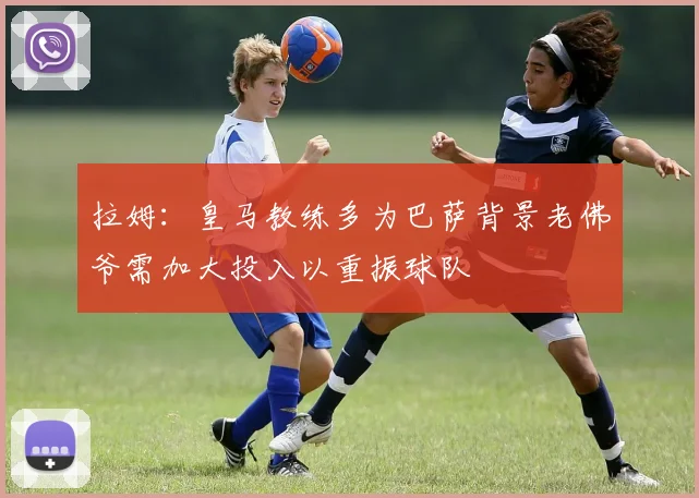 拉姆：皇马教练多为巴萨背景老佛爷需加大投入以重振球队