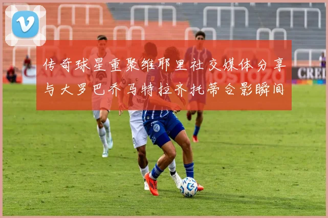 传奇球星重聚维耶里社交媒体分享与大罗巴乔马特拉齐托蒂合影瞬间