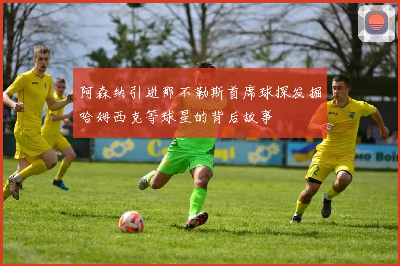 阿森纳引进那不勒斯首席球探发掘哈姆西克等球星的背后故事
