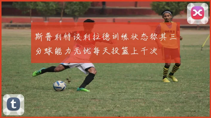 斯普利特谈利拉德训练状态称其三分球能力无忧每天投篮上千次