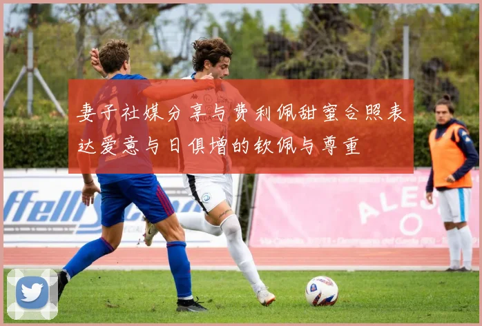 妻子社媒分享与费利佩甜蜜合照表达爱意与日俱增的钦佩与尊重