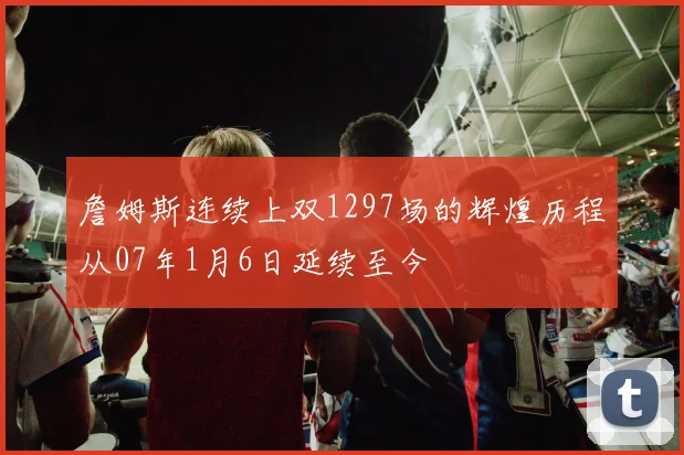 詹姆斯连续上双1297场的辉煌历程从07年1月6日延续至今