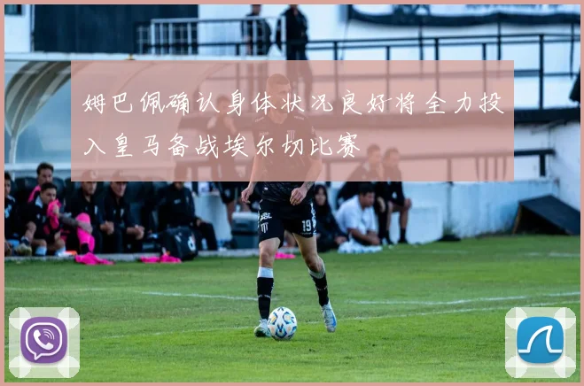 姆巴佩确认身体状况良好将全力投入皇马备战埃尔切比赛