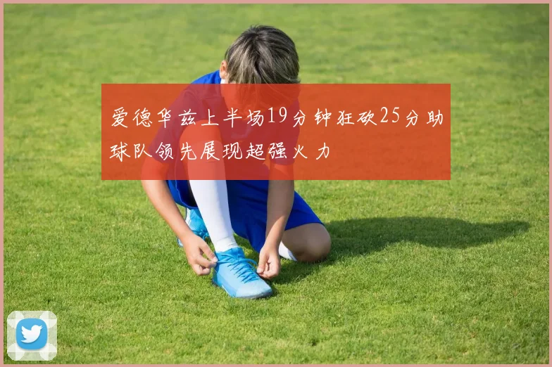 爱德华兹上半场19分钟狂砍25分助球队领先展现超强火力