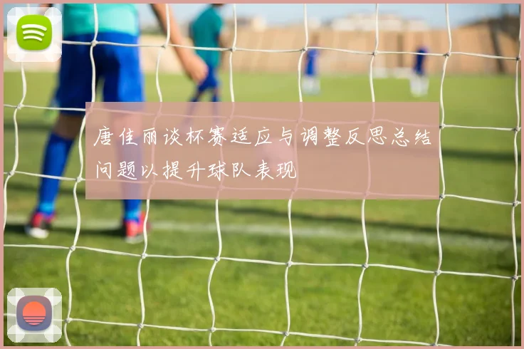 唐佳丽谈杯赛适应与调整反思总结问题以提升球队表现