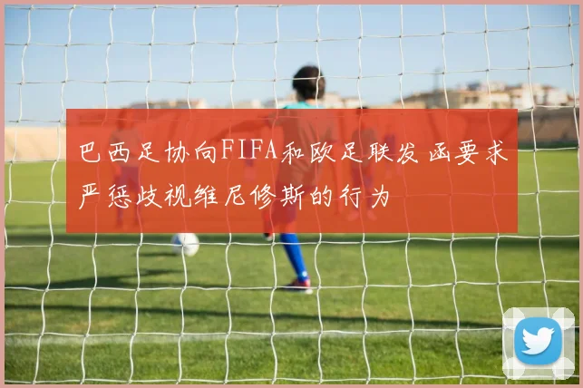 巴西足协向FIFA和欧足联发函要求严惩歧视维尼修斯的行为