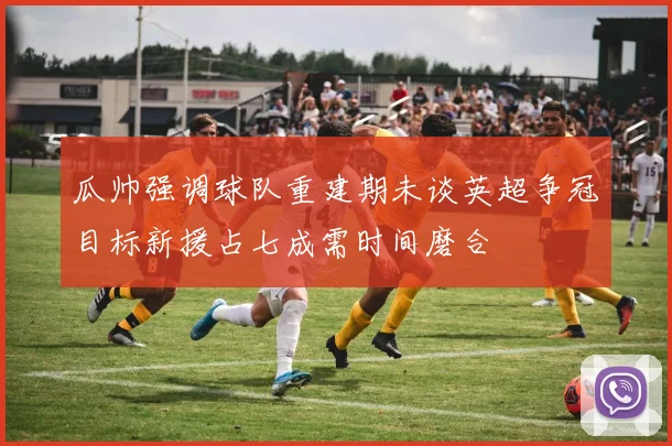 瓜帅强调球队重建期未谈英超争冠目标新援占七成需时间磨合