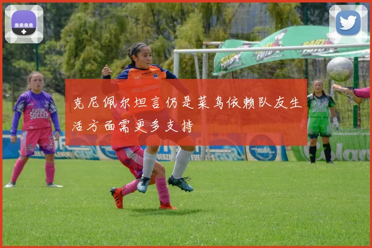 克尼佩尔坦言仍是菜鸟依赖队友生活方面需更多支持