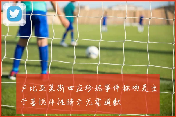 卢比亚莱斯回应珍妮事件称吻是出于喜悦非性暗示无需道歉
