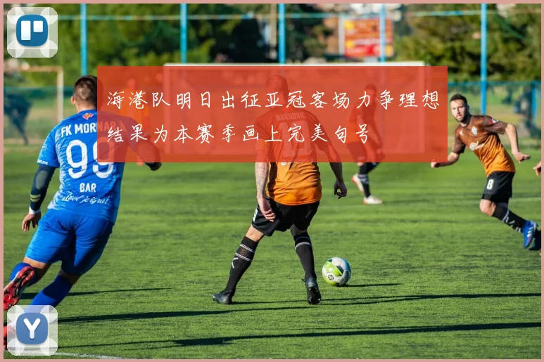 海港队明日出征亚冠客场力争理想结果为本赛季画上完美句号