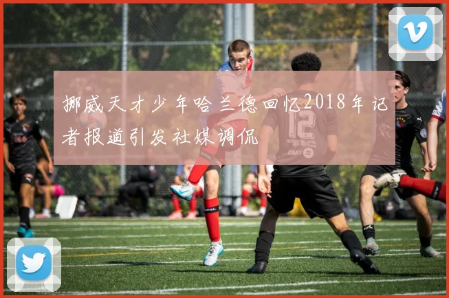 挪威天才少年哈兰德回忆2018年记者报道引发社媒调侃