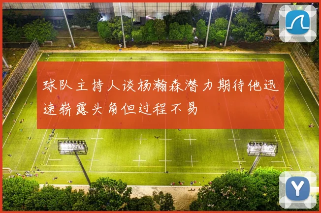 球队主持人谈杨瀚森潜力期待他迅速崭露头角但过程不易