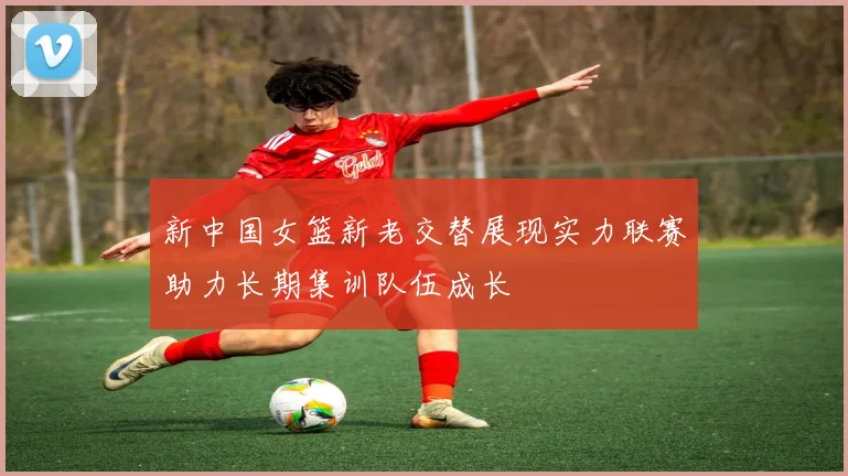 新中国女篮新老交替展现实力联赛助力长期集训队伍成长