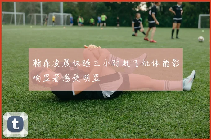 瀚森凌晨仅睡三小时赶飞机体能影响显著感受明显