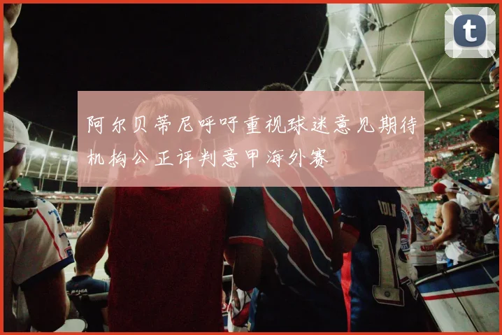 阿尔贝蒂尼呼吁重视球迷意见期待机构公正评判意甲海外赛