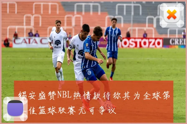 锡安盛赞NBL热情款待称其为全球第二佳篮球联赛无可争议