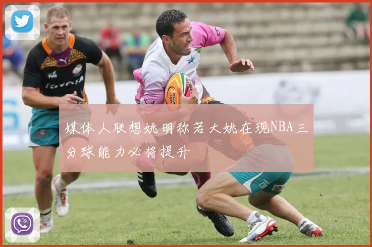 媒体人联想姚明称若大姚在现NBA三分球能力必将提升