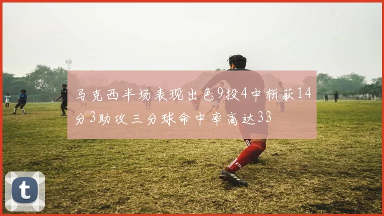 马克西半场表现出色9投4中斩获14分3助攻三分球命中率高达33