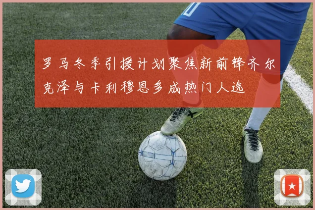 罗马冬季引援计划聚焦新前锋齐尔克泽与卡利穆恩多成热门人选