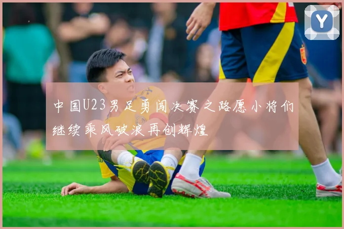 中国U23男足勇闯决赛之路愿小将们继续乘风破浪再创辉煌
