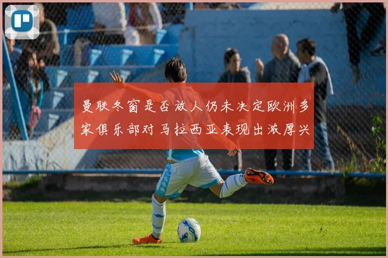 曼联冬窗是否放人仍未决定欧洲多家俱乐部对马拉西亚表现出浓厚兴趣