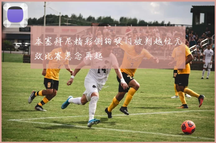 本塞拜尼精彩侧钩破门被判越位无效比赛悬念再起