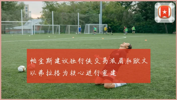 帕金斯建议独行侠交易浓眉和欧文以弗拉格为核心进行重建