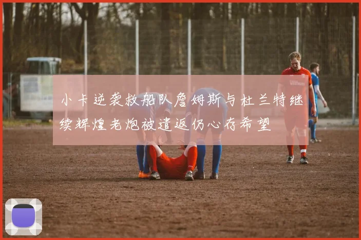 小卡逆袭救船队詹姆斯与杜兰特继续辉煌老炮被遣返仍心存希望