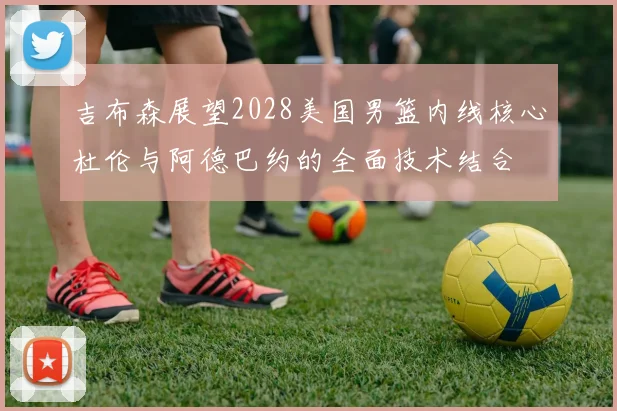 吉布森展望2028美国男篮内线核心杜伦与阿德巴约的全面技术结合
