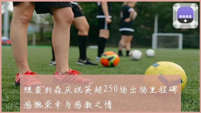 理查利森庆祝英超250场出场里程碑感慨荣幸与感激之情