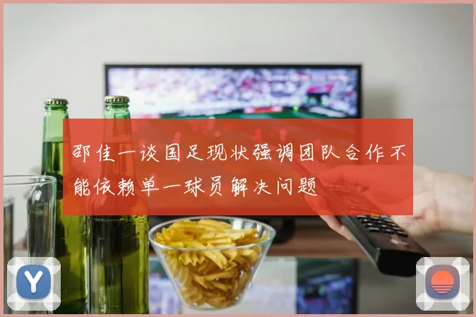 邵佳一谈国足现状强调团队合作不能依赖单一球员解决问题
