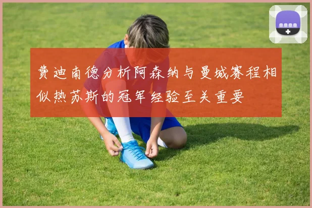 费迪南德分析阿森纳与曼城赛程相似热苏斯的冠军经验至关重要