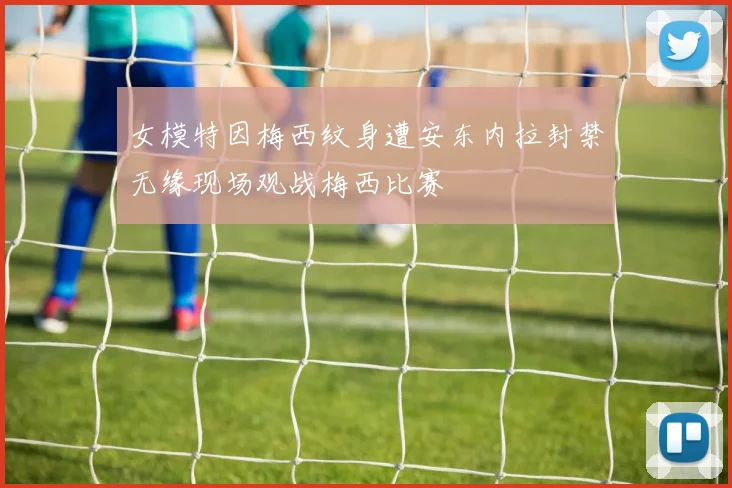 女模特因梅西纹身遭安东内拉封禁无缘现场观战梅西比赛