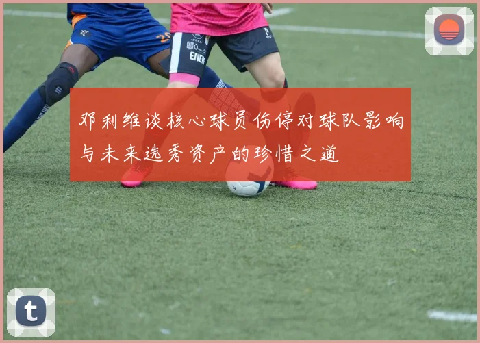 邓利维谈核心球员伤停对球队影响与未来选秀资产的珍惜之道