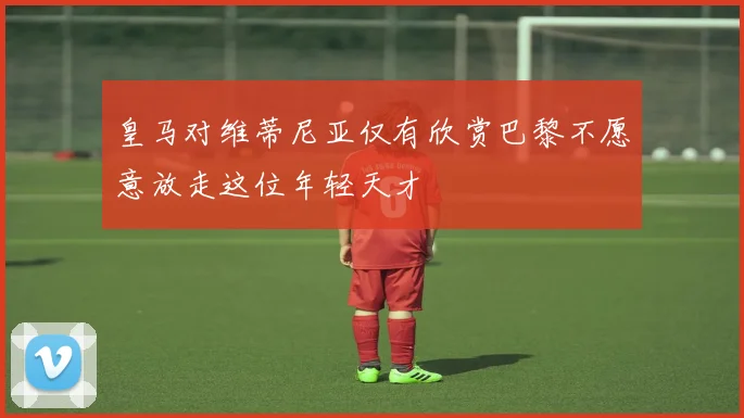 皇马对维蒂尼亚仅有欣赏巴黎不愿意放走这位年轻天才